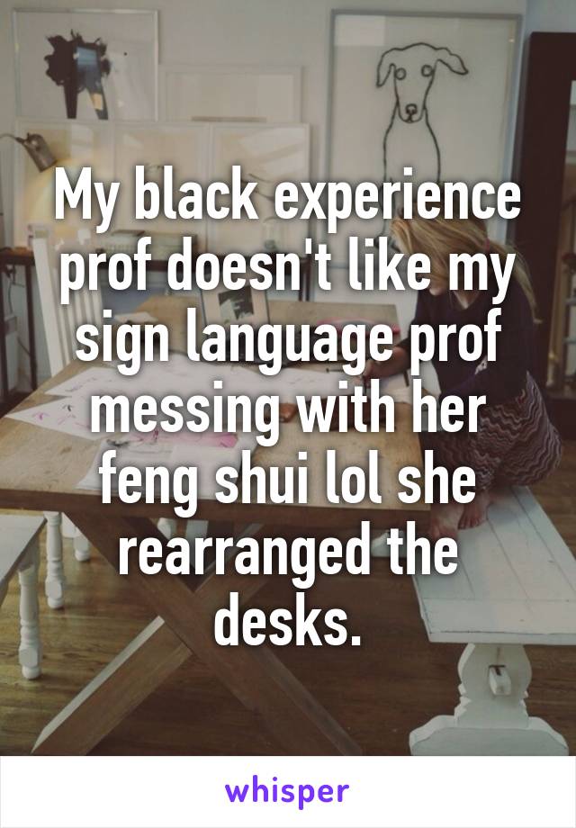 My black experience prof doesn't like my sign language prof messing with her feng shui lol she rearranged the desks.