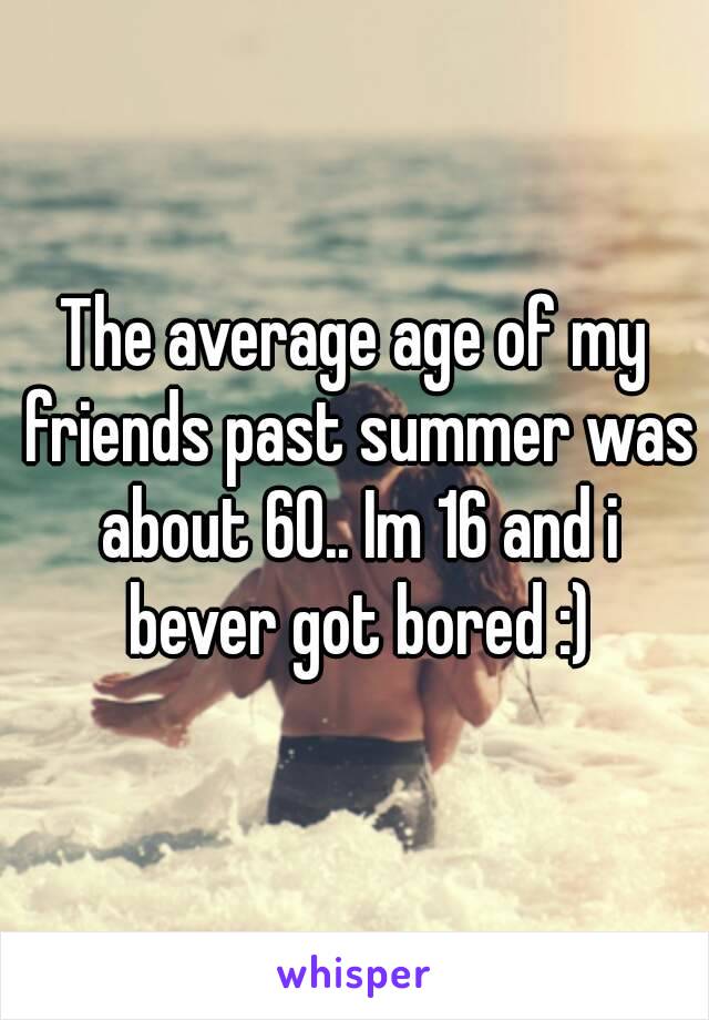 The average age of my friends past summer was about 60.. Im 16 and i bever got bored :)