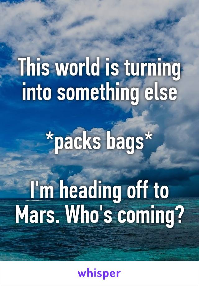 This world is turning into something else

*packs bags*

I'm heading off to Mars. Who's coming?