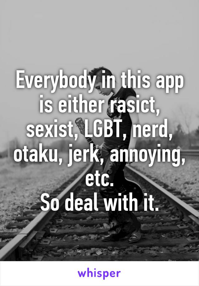 Everybody in this app is either rasict, sexist, LGBT, nerd, otaku, jerk, annoying, etc.
So deal with it.