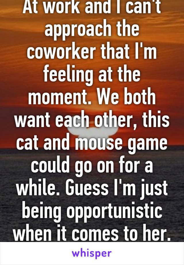 At work and I can't approach the coworker that I'm feeling at the moment. We both want each other, this cat and mouse game could go on for a while. Guess I'm just being opportunistic when it comes to her. 