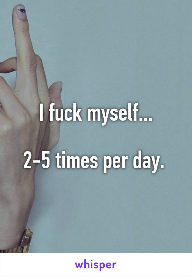 I fuck myself...

2-5 times per day. 