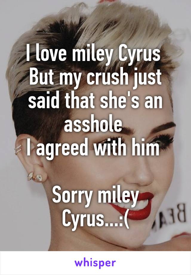 I love miley Cyrus 
But my crush just said that she's an asshole 
I agreed with him 

Sorry miley Cyrus...:(