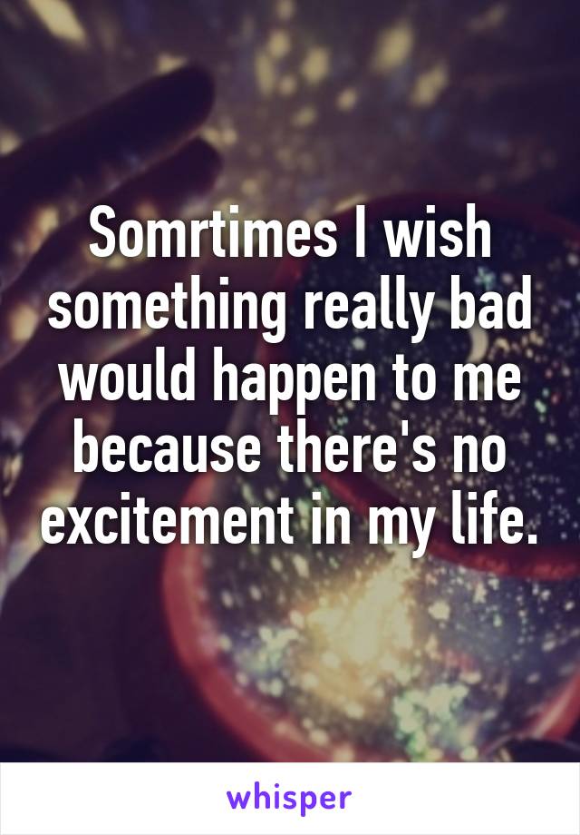 Somrtimes I wish something really bad would happen to me because there's no excitement in my life. 