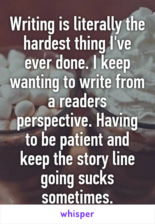 Writing is literally the hardest thing I've ever done. I keep wanting to write from a readers perspective. Having to be patient and keep the story line going sucks sometimes.