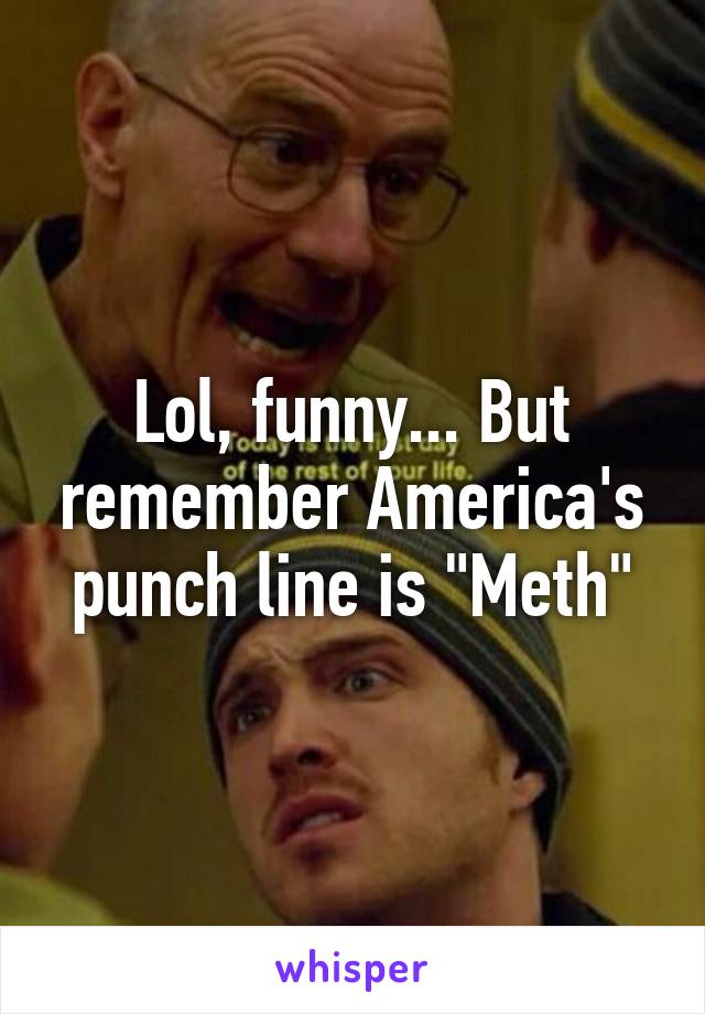 Lol, funny... But remember America's punch line is "Meth"