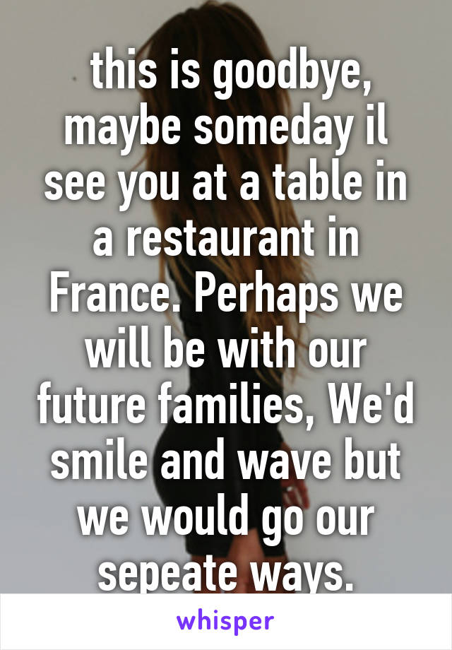  this is goodbye, maybe someday il see you at a table in a restaurant in France. Perhaps we will be with our future families, We'd smile and wave but we would go our sepeate ways.