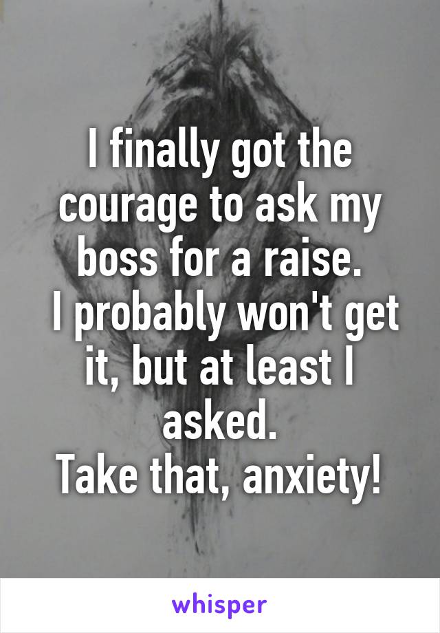 I finally got the courage to ask my boss for a raise.
 I probably won't get it, but at least I asked.
Take that, anxiety!