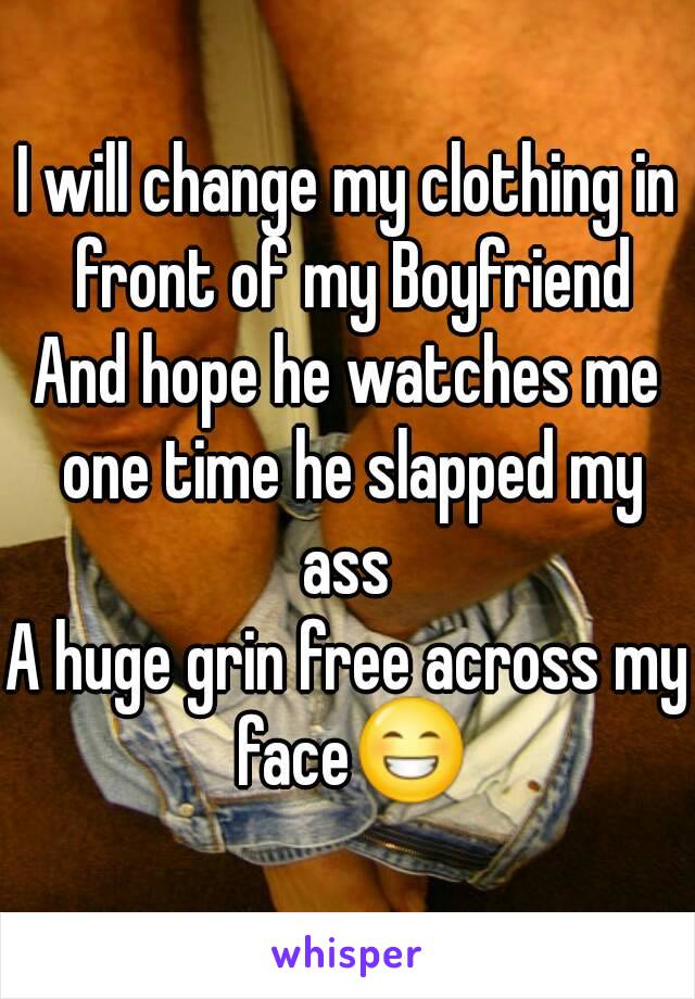 I will change my clothing in front of my Boyfriend
And hope he watches me one time he slapped my ass 
A huge grin free across my face😁