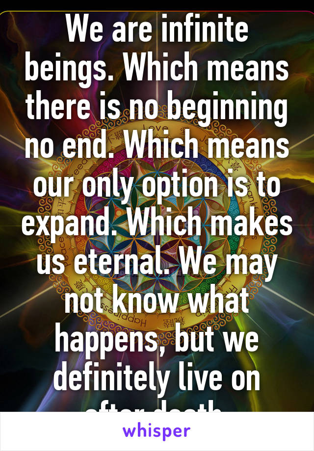 We are infinite beings. Which means there is no beginning no end. Which means our only option is to expand. Which makes us eternal. We may not know what happens, but we definitely live on after death 