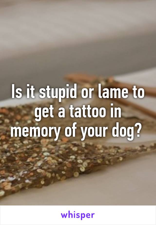 Is it stupid or lame to get a tattoo in memory of your dog? 