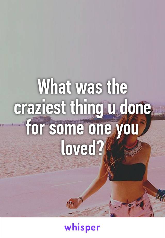 What was the craziest thing u done for some one you loved?