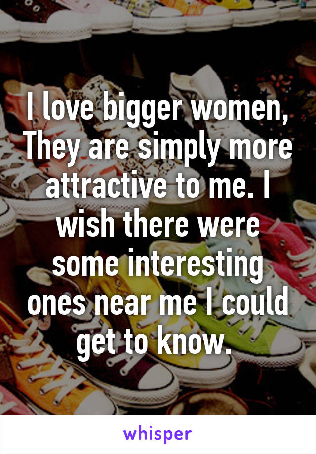 I love bigger women, They are simply more attractive to me. I wish there were some interesting ones near me I could get to know. 