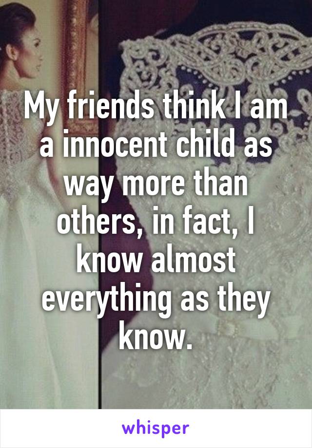 My friends think I am a innocent child as way more than others, in fact, I know almost everything as they know.