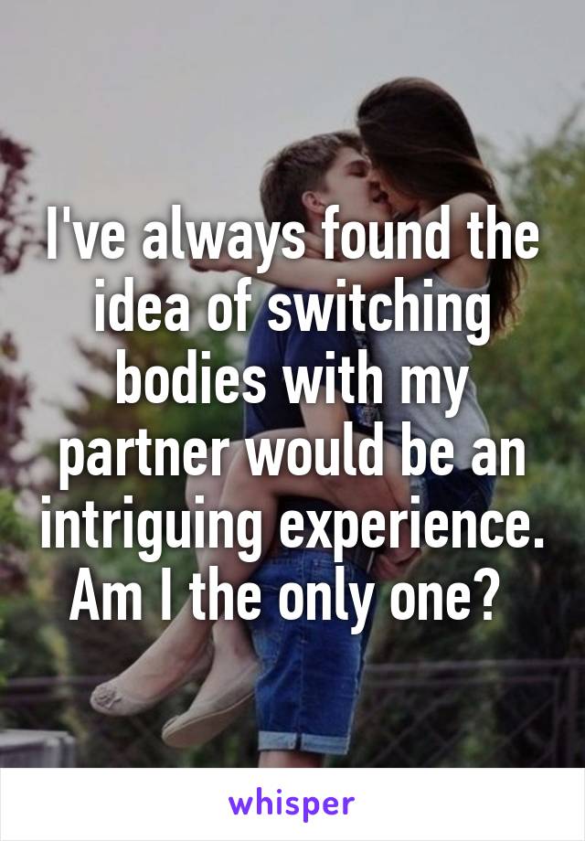 I've always found the idea of switching bodies with my partner would be an intriguing experience. Am I the only one? 