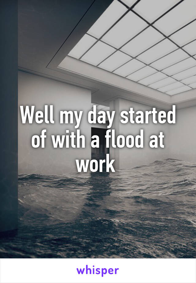 Well my day started of with a flood at work 