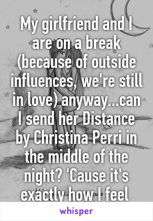 My girlfriend and I are on a break (because of outside influences, we're still in love) anyway...can I send her Distance by Christina Perri in the middle of the night? 'Cause it's exactly how I feel 