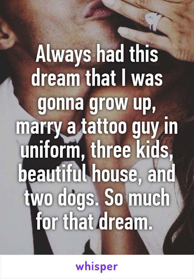 Always had this dream that I was gonna grow up, marry a tattoo guy in uniform, three kids, beautiful house, and two dogs. So much for that dream. 