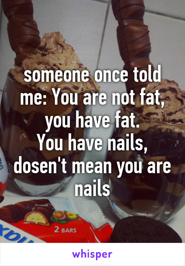 someone once told me: You are not fat, you have fat.
You have nails, dosen't mean you are nails