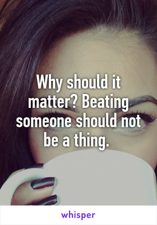 Why should it matter? Beating someone should not be a thing. 