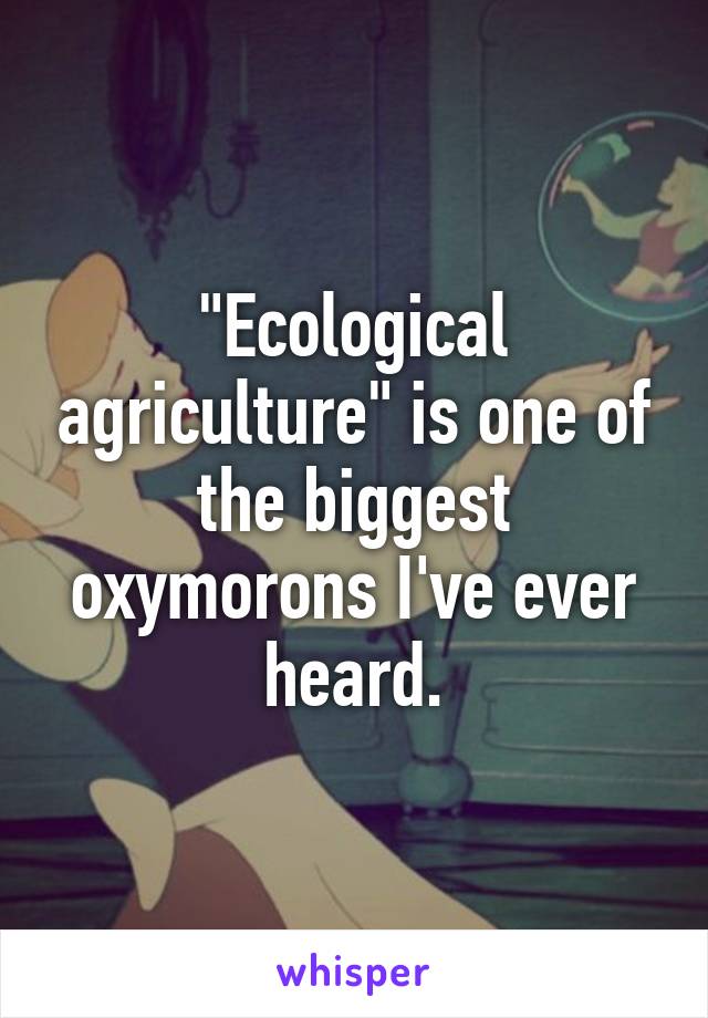 "Ecological agriculture" is one of the biggest oxymorons I've ever heard.