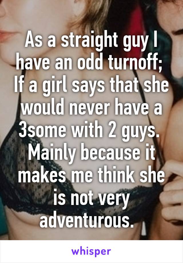 As a straight guy I have an odd turnoff;  If a girl says that she would never have a 3some with 2 guys.  Mainly because it makes me think she is not very adventurous.  