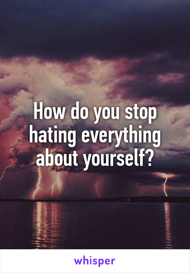 How do you stop hating everything about yourself?