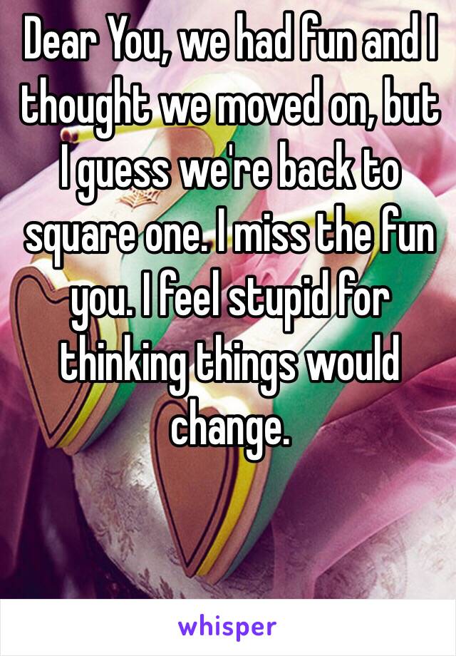 Dear You, we had fun and I thought we moved on, but I guess we're back to square one. I miss the fun you. I feel stupid for thinking things would change. 