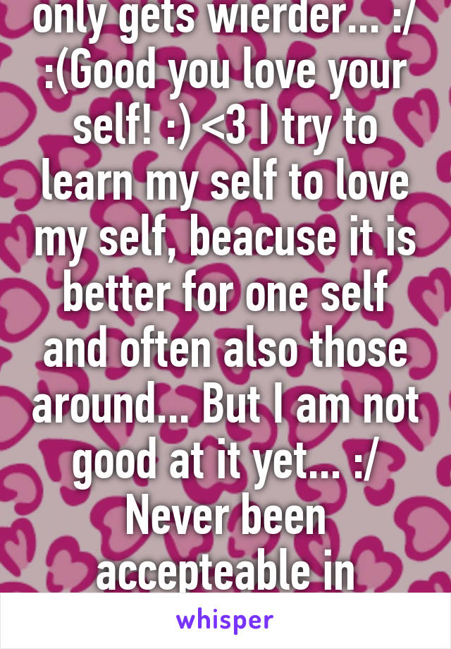 So true! The world only gets wierder... :/ :(Good you love your self! :) <3 I try to learn my self to love my self, beacuse it is better for one self and often also those around... But I am not good at it yet... :/ Never been accepteable in childhood home, so it takes time... :/