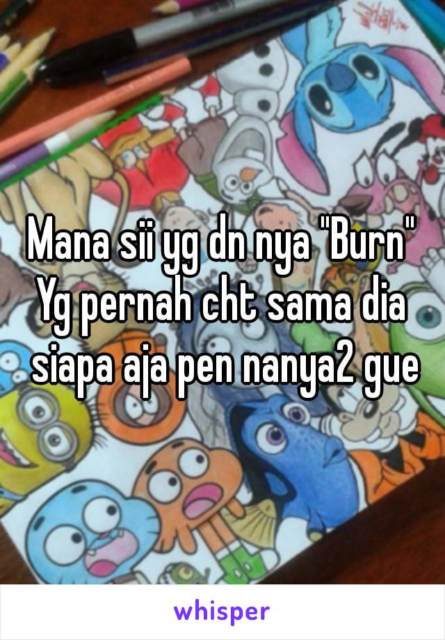 Mana sii yg dn nya "Burn"
Yg pernah cht sama dia siapa aja pen nanya2 gue