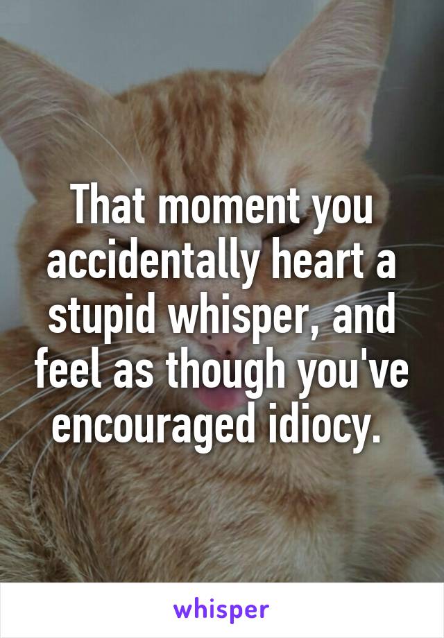 That moment you accidentally heart a stupid whisper, and feel as though you've encouraged idiocy. 