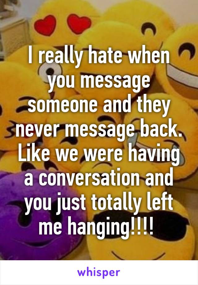 I really hate when you message someone and they never message back. Like we were having a conversation and you just totally left me hanging!!!! 