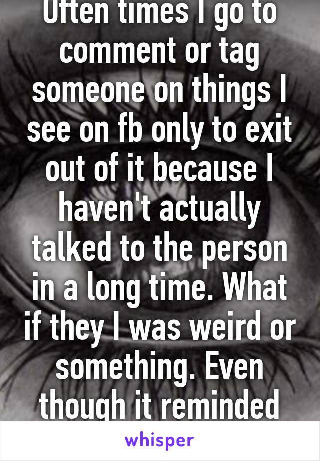 Often times I go to comment or tag someone on things I see on fb only to exit out of it because I haven't actually talked to the person in a long time. What if they I was weird or something. Even though it reminded me of them. :( 