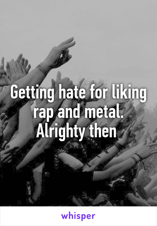 Getting hate for liking rap and metal. Alrighty then 