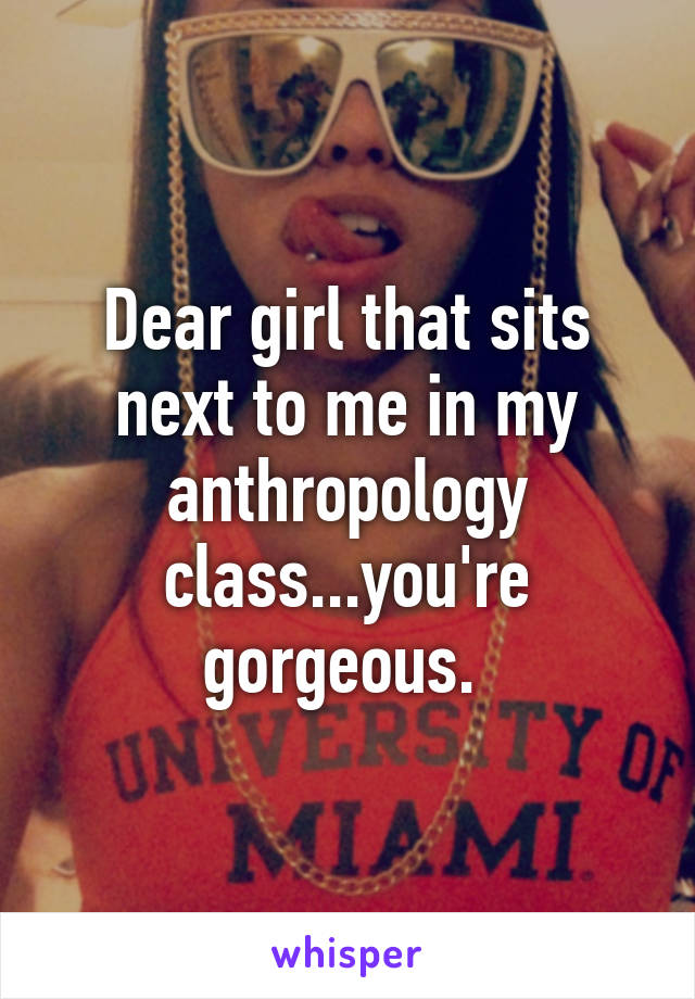 Dear girl that sits next to me in my anthropology class...you're gorgeous. 