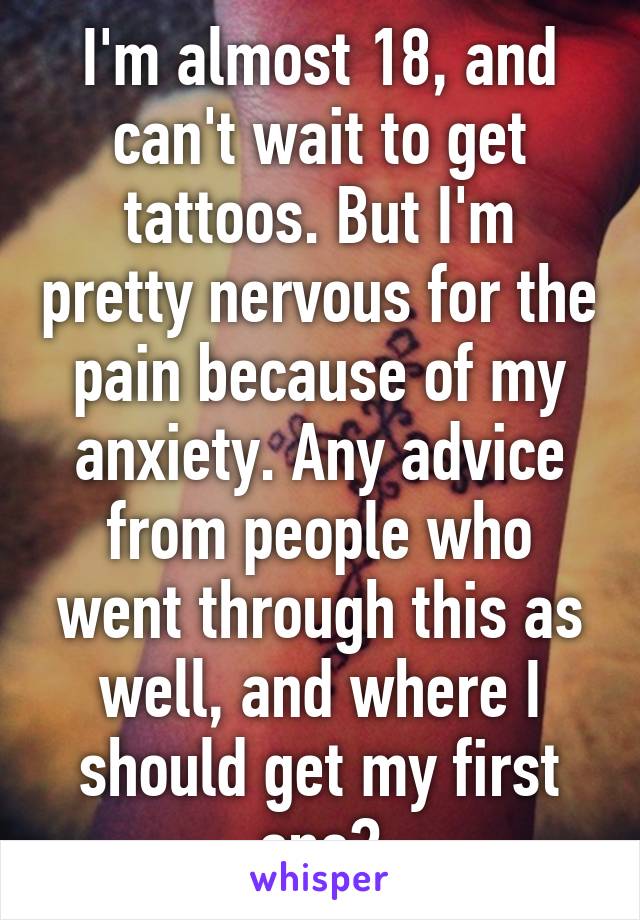 I'm almost 18, and can't wait to get tattoos. But I'm pretty nervous for the pain because of my anxiety. Any advice from people who went through this as well, and where I should get my first one?