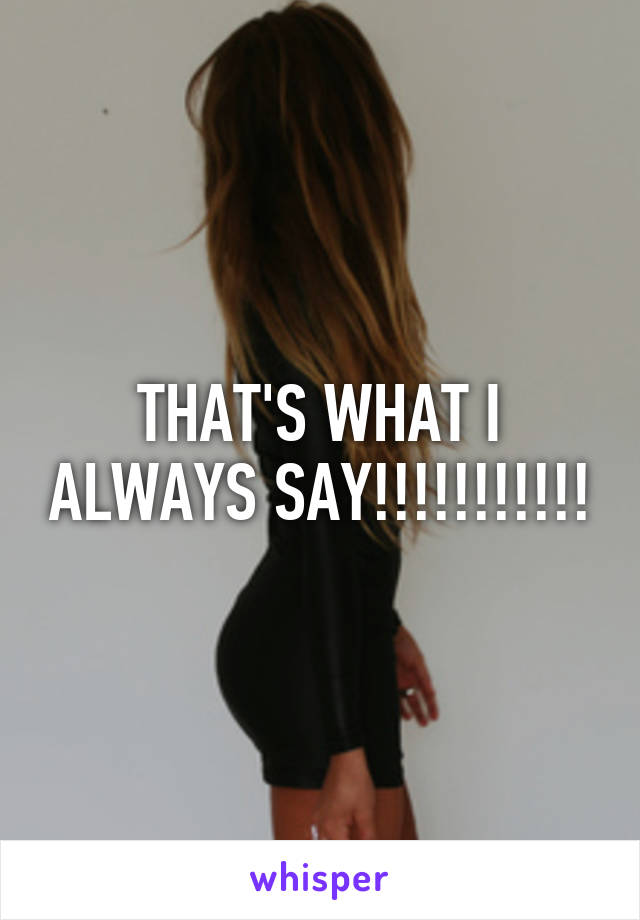 THAT'S WHAT I ALWAYS SAY!!!!!!!!!!!