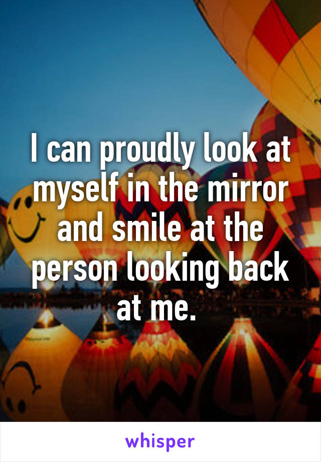 I can proudly look at myself in the mirror and smile at the person looking back at me. 