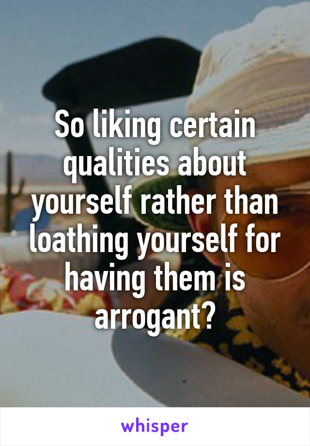 So liking certain qualities about yourself rather than loathing yourself for having them is arrogant?