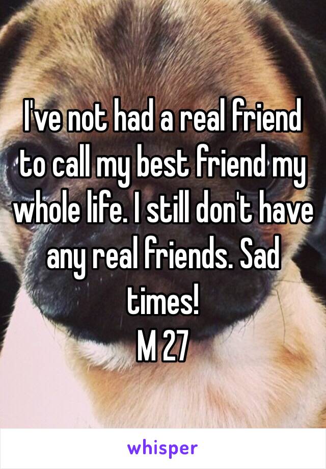 I've not had a real friend to call my best friend my whole life. I still don't have any real friends. Sad times! 
M 27