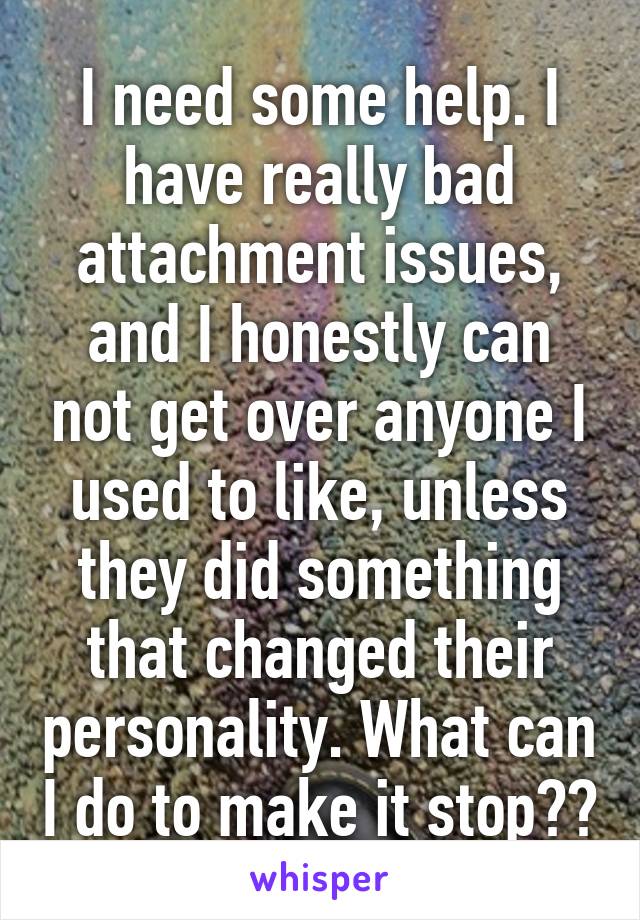 I need some help. I have really bad attachment issues, and I honestly can not get over anyone I used to like, unless they did something that changed their personality. What can I do to make it stop??