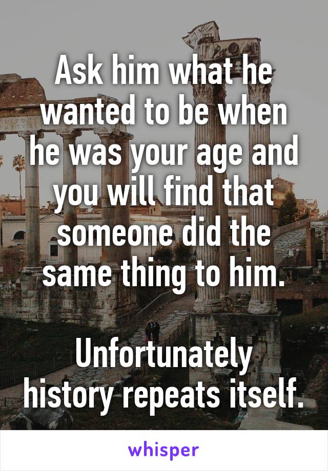 Ask him what he wanted to be when he was your age and you will find that someone did the same thing to him.

Unfortunately history repeats itself.