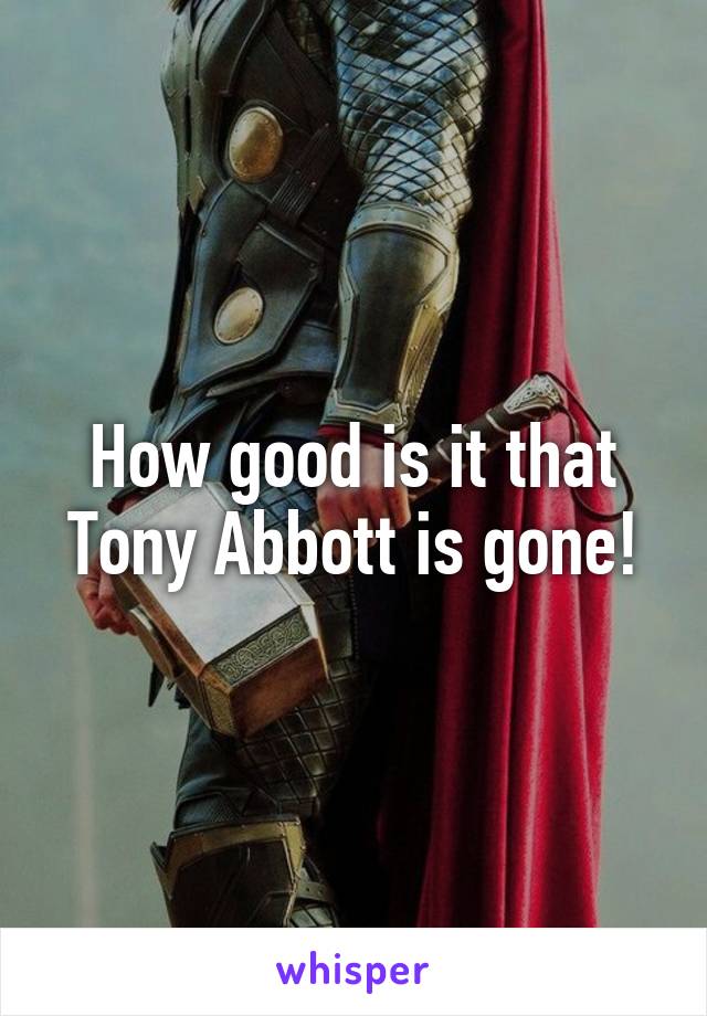 How good is it that Tony Abbott is gone!