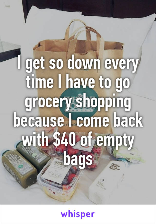 I get so down every time I have to go grocery shopping because I come back with $40 of empty bags