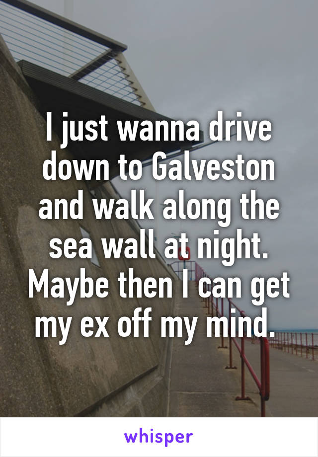 I just wanna drive down to Galveston and walk along the sea wall at night. Maybe then I can get my ex off my mind. 