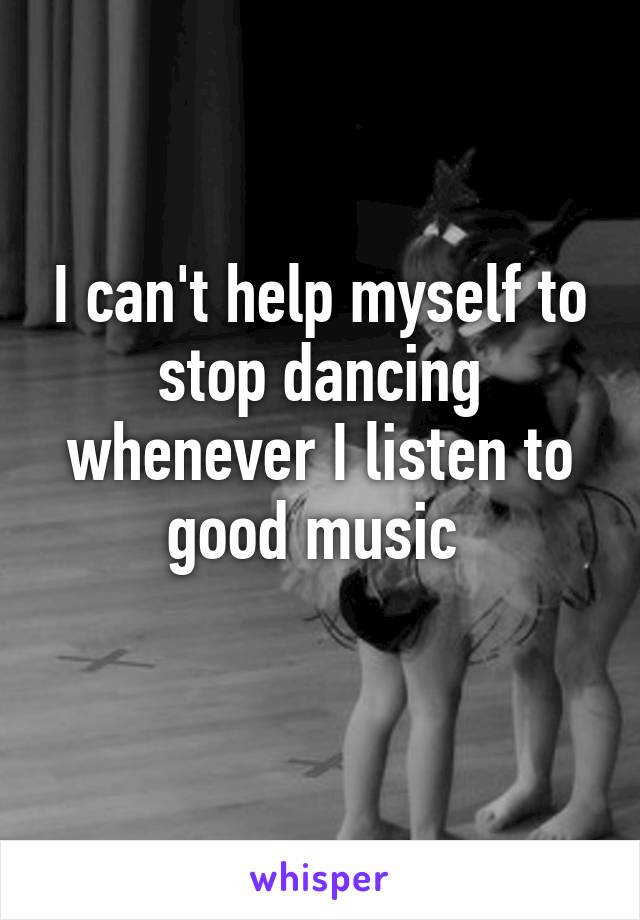 I can't help myself to stop dancing whenever I listen to good music 
