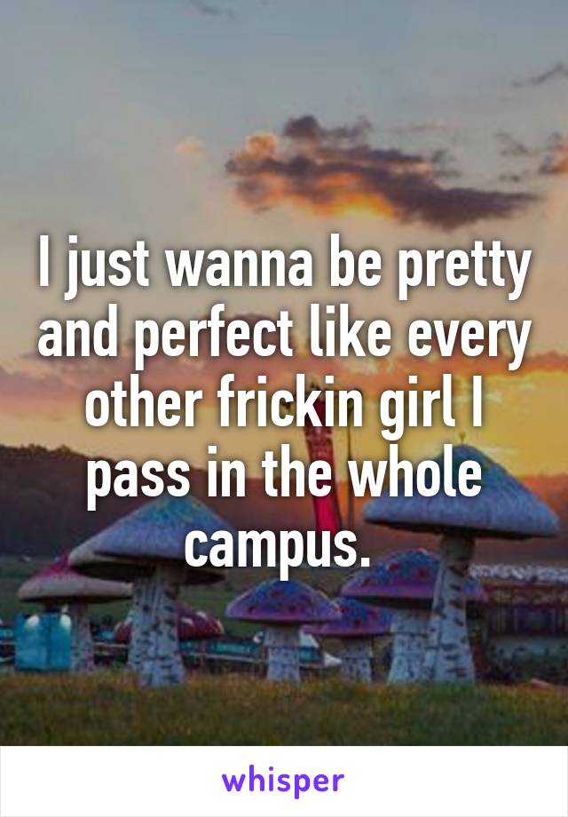 I just wanna be pretty and perfect like every other frickin girl I pass in the whole campus. 