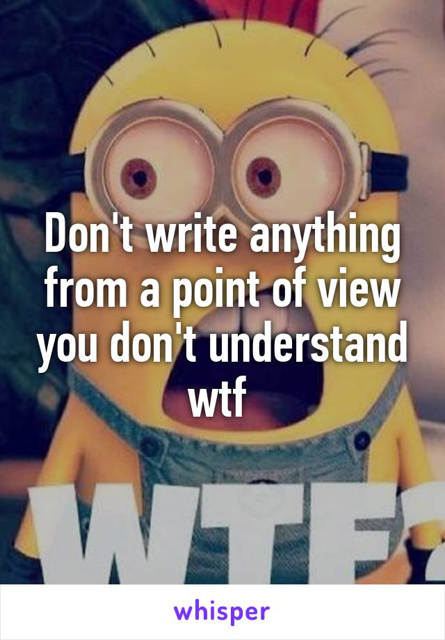 Don't write anything from a point of view you don't understand wtf 