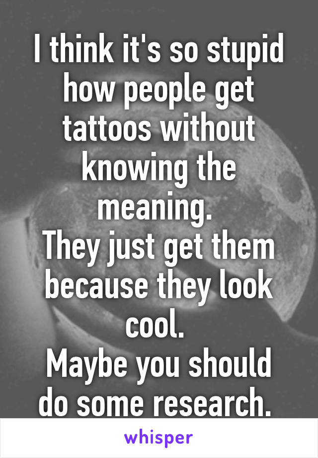 I think it's so stupid how people get tattoos without knowing the meaning. 
They just get them because they look cool. 
Maybe you should do some research. 