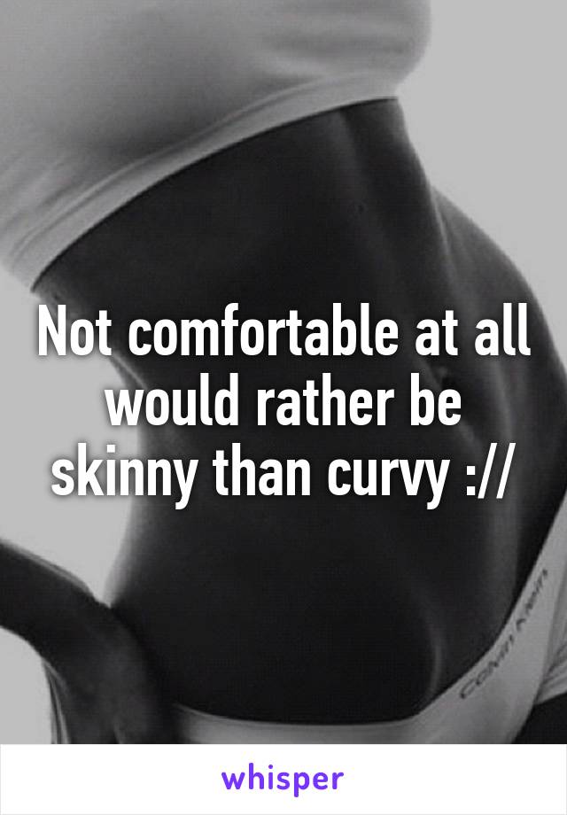 Not comfortable at all would rather be skinny than curvy ://